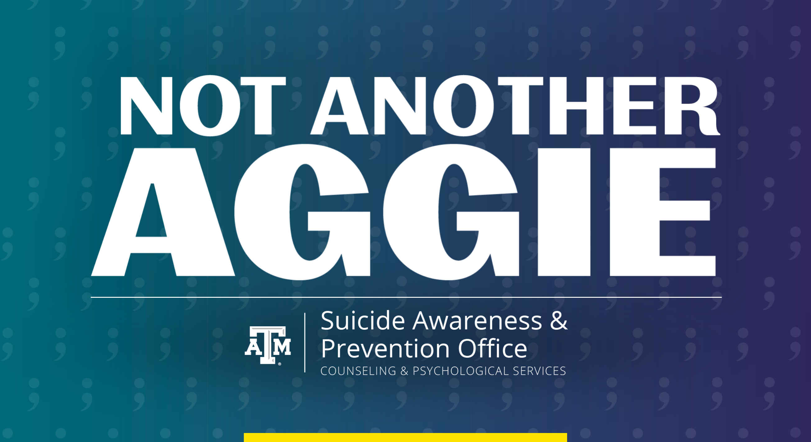 Not Another Aggie: Suicide Awareness & Prevention Office, Texas A&M University Counseling & Psychological Services. A subtle field of semicolons adorns an image decorated in teal and purple, the nationally recognized colors of suicide awareness and prevention efforts.
